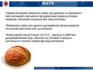 MAYA
•Ülkede ekmekçilik sektörünün yıldan yıla gelişmesi ve tüketicilerin
farklı ekmekçilik mamullerine ilgi göstermeye başlamış olmaları
nedeniyle, ekmekçilik mayasına olan talep artırmıştır.
•İthalatçıların talebi ürün gamının genişletilerek ekmek-pastacılık
konusunda daha fazla ürün sunulmasıdır.
•İthalat ağırlıklı olarak Fransa, Çin H.C., Japonya ve ABD’den
gerçekleştirilmekte olup, ülkemizin bu üründeki ihracatının
artırılmasının mümkün olabileceği düşünülmektedir.
 