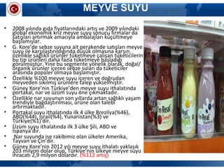MEYVE SUYU
• 2008 yılında gıda fiyatlarındaki artış ve 2009 yılındaki
global ekonomik kriz meyve suyu sonucu firmalar da
satışları artırmak amacıyla ambalajları küçültmeye
başlamışlar.
• G. Kore’de sebze suyuna ait perakende satışları meyve
suyu ile karşılaştırıldığında düşük olmasına karşın,
özellikle sağlıklı ürünler tüketmeye çalışan tüketicilerin
bu tip ürünleri daha fazla tüketmeye başladığı
görülmüştür. Yine bu segmente yönelik olarak, doğal/
organik ürünler içeren sebze suları da tüketiciler
arasında popüler olmaya başlamıştır.
• Özellikle %100 meyve suyu içeren ve doğrudan
meyveden sıkılmış ürünlere talep yükselmiştir.
• Güney Kore’nin Türkiye’den meyve suyu ithalatında
portakal, nar ve üzüm suyu öne çıkmaktadır.
• Özellikle nar suyunun son yıllarda artan sağlıklı yaşam
trendiyle bağdaştırılması, ürüne olan talebi
artırmaktadır.
• Portakal suyu ithalatında ilk 4 ülke Brezilya(%46),
ABD(%44), İsrail(%4), Yunanistan(%3) ve
Türkiye(%1)’dir.
• Üzüm suyu ithalatında ilk 3 ülke Şili, ABD ve
İspanya’dır.
• Nar suyunda ise rakibimiz olan ülkeler Amerika,
Tayvan ve Çin’dir.
• Güney Kore’nin 2012 yılı meyve suyu ithalatı yaklaşık
203 milyon dolar olup, Türkiye’nin ülkeye meyve suyu
ihracatı 2,9 milyon dolardır. (%112 artış)
 