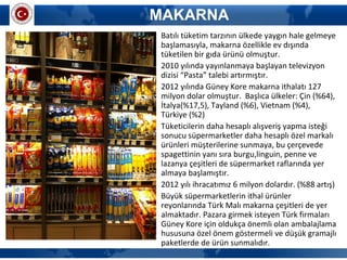 MAKARNA
• Batılı tüketim tarzının ülkede yaygın hale gelmeye
başlamasıyla, makarna özellikle ev dışında
tüketilen bir gıda ürünü olmuştur.
• 2010 yılında yayınlanmaya başlayan televizyon
dizisi “Pasta” talebi artırmıştır.
• 2012 yılında Güney Kore makarna ithalatı 127
milyon dolar olmuştur. Başlıca ülkeler: Çin (%64),
İtalya(%17,5), Tayland (%6), Vietnam (%4),
Türkiye (%2)
• Tüketicilerin daha hesaplı alışveriş yapma isteği
sonucu süpermarketler daha hesaplı özel markalı
ürünleri müşterilerine sunmaya, bu çerçevede
spagettinin yanı sıra burgu,linguin, penne ve
lazanya çeşitleri de süpermarket raflarında yer
almaya başlamıştır.
• 2012 yılı ihracatımız 6 milyon dolardır. (%88 artış)
• Büyük süpermarketlerin ithal ürünler
reyonlarında Türk Malı makarna çeşitleri de yer
almaktadır. Pazara girmek isteyen Türk firmaları
Güney Kore için oldukça önemli olan ambalajlama
hususuna özel önem göstermeli ve düşük gramajlı
paketlerde de ürün sunmalıdır.
 