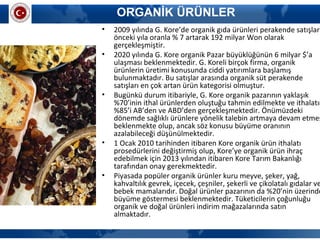 ORGANİK ÜRÜNLER
• 2009 yılında G. Kore’de organik gıda ürünleri perakende satışları
önceki yıla oranla % 7 artarak 192 milyar Won olarak
gerçekleşmiştir.
• 2020 yılında G. Kore organik Pazar büyüklüğünün 6 milyar $’a
ulaşması beklenmektedir. G. Koreli birçok firma, organik
ürünlerin üretimi konusunda ciddi yatırımlara başlamış
bulunmaktadır. Bu satışlar arasında organik süt perakende
satışları en çok artan ürün kategorisi olmuştur.
• Bugünkü durum itibariyle, G. Kore organik pazarının yaklaşık
%70’inin ithal ürünlerden oluştuğu tahmin edilmekte ve ithalatın
%85’i AB’den ve ABD’den gerçekleşmektedir. Önümüzdeki
dönemde sağlıklı ürünlere yönelik talebin artmaya devam etmes
beklenmekte olup, ancak söz konusu büyüme oranının
azalabileceği düşünülmektedir.
• 1 Ocak 2010 tarihinden itibaren Kore organik ürün ithalatı
prosedürlerini değiştirmiş olup, Kore’ye organik ürün ihraç
edebilmek için 2013 yılından itibaren Kore Tarım Bakanlığı
tarafından onay gerekmektedir.
• Piyasada popüler organik ürünler kuru meyve, şeker, yağ,
kahvaltılık gevrek, içecek, çeşniler, şekerli ve çikolatalı gıdalar ve
bebek mamalarıdır. Doğal ürünler pazarının da %20’nin üzerinde
büyüme göstermesi beklenmektedir. Tüketicilerin çoğunluğu
organik ve doğal ürünleri indirim mağazalarında satın
almaktadır.
 