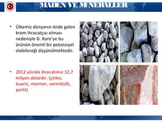 MADEN VE M NERALLERİ
• Ülkemiz dünyanın önde gelen
krom ihracatçısı olması
nedeniyle G. Kore’ye bu
ürünün önemli bir potansiyel
olabileceği düşünülmektedir.
• 2012 yılında ihracatımız 12,7
milyon dolardır. (çinko,
kuartz, mermer, vermikülit,
perlit)
 