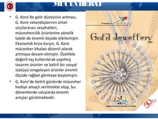 MÜCEVHERAT
• G. Kore’de gelir düzeyinin artması,
G. Kore vatandaşlarının artan
uluslararası seyahatleri,
mücevhercilik ürünlerine yönelik
talebi de önemli ölçüde etkilemiştir.
Ekonomik krize karşın, G. Kore
mücevher ithalatı düzenli olarak
artmaya devam etmiştir. Özellikle
değerli taş kullanılarak yapılmış
tasarım ürünler ve belirli bir sosyal
statüyü simgeleyen ürünler önemli
ölçüde rağbet görmeye başlamıştır.
• G. Kore’de belirli günlerde mücevher
hediye amaçlı verilmekte olup, bu
dönemlerde satışlarda önemli
artışlar görülmektedir.
 