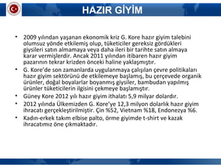 HAZIR GİYİM
• 2009 yılından yaşanan ekonomik kriz G. Kore hazır giyim talebini
olumsuz yönde etkilemiş olup, tüketiciler gereksiz gördükleri
giysileri satın almamaya veya daha ileri bir tarihte satın almaya
karar vermişlerdir. Ancak 2011 yılından itibaren hazır giyim
pazarının tekrar krizden önceki haline yaklaşmıştır.
• G. Kore’de son zamanlarda uygulanmaya çalışılan çevre politikaları
hazır giyim sektörünü de etkilemeye başlamış, bu çerçevede organik
ürünler, doğal boyalarlar boyanmış giysiler, bambudan yapılmış
ürünler tüketicilerin ilgisini çekmeye başlamıştır.
• Güney Kore 2012 yılı hazır giyim ithalatı 5,9 milyar dolardır.
• 2012 yılında Ülkemizden G. Kore’ye 12,3 milyon dolarlık hazır giyim
ihracatı gerçekleştirilmiştir. Çin %52, Vietnam %18, Endonezya %6.
• Kadın-erkek takım elbise palto, örme giyimde t-shirt ve kazak
ihracatımız öne çıkmaktadır.
 
