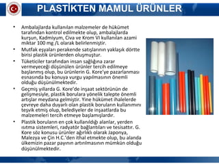 PLASTİKTEN MAMUL ÜRÜNLER
• Ambalajlarda kullanılan malzemeler de hükümet
tarafından kontrol edilmekte olup, ambalajlarda
kurşun, Kadmiyum, Civa ve Krom VI kullanılan azami
miktar 100 mg /L olarak belirlenmiştir.
• Mutfak eşyaları perakende satışlarının yaklaşık dörtte
birisi plastik ürünlerden oluşmuştur.
• Tüketiciler tarafından insan sağlığına zarar
vermeyeceği düşünülen ürünler tercih edilmeye
başlanmış olup, bu ürünlerin G. Kore’ye pazarlanması
esnasında bu konuya vurgu yapılmasının önemli
olduğu düşünülmektedir.
• Geçmiş yıllarda G. Kore’de inşaat sektörünün de
gelişmesiyle, plastik borulara yönelik talepte önemli
artışlar meydana gelmiştir. Yine hükümet ihalelerde
çevreye daha duyarlı olan plastik boruların kullanımını
teşvik etmiş olup, belediyeler de inşaatlarda bu
malzemeleri tercih etmeye başlamışlardır.
• Plastik boruların en çok kullanıldığı alanlar, yerden
ısıtma sistemleri, radyatör bağlantıları ve tesisattır. G.
Kore söz konusu ürünler ağırlıklı olarak Japonya,
Malezya ve Çin H.C.’den ithal etmekte olup, bu alanda
ülkemizin pazar payının artırılmasının mümkün olduğu
düşünülmektedir.
 