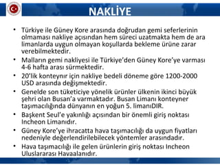NAKLİYE
• Türkiye ile Güney Kore arasında doğrudan gemi seferlerinin
olmaması nakliye açısından hem süreci uzatmakta hem de ara
limanlarda uygun olmayan koşullarda bekleme ürüne zarar
verebilmektedir.
• Malların gemi nakliyesi ile Türkiye’den Güney Kore’ye varması
4-6 hafta arası sürmektedir.
• 20’lik konteynır için nakliye bedeli döneme göre 1200-2000
USD arasında değişmektedir.
• Genelde son tüketiciye yönelik ürünler ülkenin ikinci büyük
şehri olan Busan’a varmaktadır. Busan Limanı konteyner
taşımacılığında dünyanın en yoğun 5. limanıDIR.
• Başkent Seul’e yakınlığı açısından bir önemli giriş noktası
Incheon Limanıdır.
• Güney Kore’ye ihracatta hava taşımacılığı da uygun fiyatları
nedeniyle değerlendirilebilecek yöntemler arasındadır.
• Hava taşımacılığı ile gelen ürünlerin giriş noktası Incheon
Uluslararası Havaalanıdır.
 