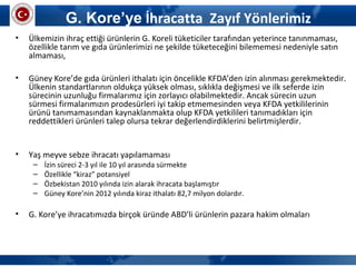G. Kore’ye İhracatta Zayıf Yönlerimiz
• Ülkemizin ihraç ettiği ürünlerin G. Koreli tüketiciler tarafından yeterince tanınmaması,
özellikle tarım ve gıda ürünlerimizi ne şekilde tüketeceğini bilememesi nedeniyle satın
almaması,
• Güney Kore’de gıda ürünleri ithalatı için öncelikle KFDA’den izin alınması gerekmektedir.
Ülkenin standartlarının oldukça yüksek olması, sıklıkla değişmesi ve ilk seferde izin
sürecinin uzunluğu firmalarımız için zorlayıcı olabilmektedir. Ancak sürecin uzun
sürmesi firmalarımızın prodesürleri iyi takip etmemesinden veya KFDA yetkililerinin
ürünü tanımamasından kaynaklanmakta olup KFDA yetkilileri tanımadıkları için
reddettikleri ürünleri talep olursa tekrar değerlendirdiklerini belirtmişlerdir.
• Yaş meyve sebze ihracatı yapılamaması
– İzin süreci 2-3 yıl ile 10 yıl arasında sürmekte
– Özellikle “kiraz” potansiyel
– Özbekistan 2010 yılında izin alarak ihracata başlamıştır
– Güney Kore’nin 2012 yılında kiraz ithalatı 82,7 milyon dolardır.
• G. Kore’ye ihracatımızda birçok üründe ABD’li ürünlerin pazara hakim olmaları
 