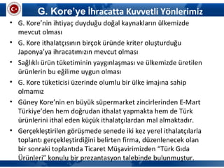 G. Kore’ye İhracatta Kuvvetli Yönlerimiz
• G. Kore’nin ihtiyaç duyduğu doğal kaynakların ülkemizde
mevcut olması
• G. Kore ithalatçısının birçok üründe kriter oluşturduğu
Japonya’ya ihracatımızın mevcut olması
• Sağlıklı ürün tüketiminin yaygınlaşması ve ülkemizde üretilen
ürünlerin bu eğilime uygun olması
• G. Kore tüketicisi üzerinde olumlu bir ülke imajına sahip
olmamız
• Güney Kore’nin en büyük süpermarket zincirlerinden E-Mart
Türkiye’den hem doğrudan ithalat yapmakta hem de Türk
ürünlerini ithal eden küçük ithalatçılardan mal almaktadır.
• Gerçekleştirilen görüşmede senede iki kez yerel ithalatçılarla
toplantı gerçekleştirdiğini belirten firma, düzenlenecek olan
bir sonraki toplantıda Ticaret Müşavirimizden “Türk Gıda
Ürünleri” konulu bir prezantasyon talebinde bulunmuştur.
 