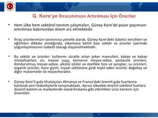 G. Kore’ye İhracatımızın Artırılması İçin Öneriler
• Hem ülke hem sektörel tanıtım çalışmaları, Güney Kore’de pazar payımızın
artırılması bakımından önem arz etmektedir.
• İhraç ürünlerimizin tanıtımına yönelik olarak, Güney Kore’deki tüketici tercihleri ve
eğilimleri dikkate alındığında, ülkemizce belirli bazı sektör ve ürünler üzerinde
yoğunlaşılmasının isabetli olacağı düşünülmektedir.
• Bu sektör ve ürünler; kullanımı süratle artan şeker mamulleri, kakao ve kakao
müstahzarları, un, meyve suyu, konserve meyve-sebze, pastacılık ürünleri,
dondurulmuş meyve-sebze, alkollü içkiler ve özellikle bira ve şaraplar, su ürünleri,
organik ürünler, hazır giyim, inşaat sektörüne girdi teşkil eden ürünler doğaltaş ve
diğer malzemeler ile mücevherattır.
• Güney Kore’li gıda ithalatçıları Almanya ve Fransa’daki önemli gıda fuarlarına
katılarak yeni tedarikçilerle tanışmaktadır. Ayrıca ülkedeki önemli sektörel fuarlara
düzenli katılım ve marketlerde stand kiralama gibi etkinlikler ürün tanıtımı için
önemlidir.
 