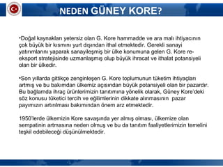 NEDEN GÜNEY KORE?
•Doğal kaynakları yetersiz olan G. Kore hammadde ve ara malı ihtiyacının
çok büyük bir kısmını yurt dışından ithal etmektedir. Gerekli sanayi
yatırımlarını yaparak sanayileşmiş bir ülke konumuna gelen G. Kore re-
eksport stratejisinde uzmanlaşmış olup büyük ihracat ve ithalat potansiyeli
olan bir ülkedir.
•Son yıllarda gittikçe zenginleşen G. Kore toplumunun tüketim ihtiyaçları
artmış ve bu bakımdan ülkemiz açısından büyük potansiyeli olan bir pazardır.
Bu bağlamda ihraç ürünlerimizin tanıtımına yönelik olarak, Güney Kore’deki
söz konusu tüketici tercih ve eğilimlerinin dikkate alınmasının pazar
payımızın artırılması bakımından önem arz etmektedir.
1950’lerde ülkemizin Kore savaşında yer almış olması, ülkemize olan
sempatinin artmasına neden olmuş ve bu da tanıtım faaliyetlerimizin temelini
teşkil edebileceği düşünülmektedir.
 