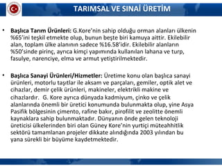 • Başlıca Tarım Ürünleri: G.Kore’nin sahip olduğu orman alanları ülkenin
%65’ini teşkil etmekte olup, bunun beşte biri kamuya aittir. Ekilebilir
alan, toplam ülke alanının sadece %16.58’idir. Ekilebilir alanların
%50’sinde pirinç, ayrıca kimçi yapımında kullanılan lahana ve turp,
fasulye, narenciye, elma ve armut yetiştirilmektedir.
• Başlıca Sanayi Ürünleri/Hizmetler: Üretime konu olan başlıca sanayi
ürünleri, motorlu taşıtlar ile aksam ve parçaları, gemiler, optik alet ve
cihazlar, demir çelik ürünleri, makineler, elektrikli makine ve
cihazlardır. G. Kore ayrıca dünyada kadmiyum, çinko ve çelik
alanlarında önemli bir üretici konumunda bulunmakta olup, yine Asya
Pasifik bölgesinin çimento, rafine bakır, pirofilit ve zeolitte önemli
kaynaklara sahip bulunmaktadır. Dünyanın önde gelen teknoloji
üreticisi ülkelerinden biri olan Güney Kore’nin yurtiçi müteahhitlik
sektörü tamamlanan projeler dikkate alındığında 2003 yılından bu
yana sürekli bir büyüme kaydetmektedir.
TARIMSAL VE SINAİ ÜRETİM
 