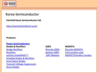Korea-Semiconductor Fairchild Korea Semiconductor Ltd.  http://www.fairchildsemi.com/ Products: Power Semiconductors Diodes & Rectifiers			IGBTs 		MOSFETs Bridge RectifiersDiscrete IGBTsDiscrete MOSFETs RectifiersIgnition IGBTsFull Function Load  witches (IntelliMAX™) GBT ModulesMOSFET/Schottky Combos Schottky Diodes & Rectifiers Small Signal Diodes Transient Voltage Suppressors Zener Diodes 