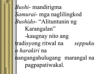 Bushi- mandirigma
Samurai- mga naglilingkod
Bushido- “Alituntunin ng
Karangalan”
-kaugnay nito ang
tradisyong ritwal na seppuku
o harakiri na
nangangahulugang marangal na
pagpapatiwakal.
 