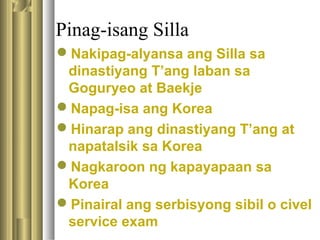 Pinag-isang Silla
Nakipag-alyansa ang Silla sa
dinastiyang T’ang laban sa
Goguryeo at Baekje
Napag-isa ang Korea
Hinarap ang dinastiyang T’ang at
napatalsik sa Korea
Nagkaroon ng kapayapaan sa
Korea
Pinairal ang serbisyong sibil o civel
service exam
 