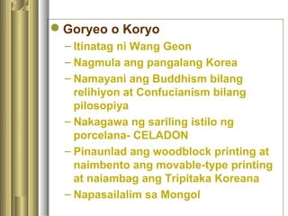 Goryeo o Koryo
– Itinatag ni Wang Geon
– Nagmula ang pangalang Korea
– Namayani ang Buddhism bilang
relihiyon at Confucianism bilang
pilosopiya
– Nakagawa ng sariling istilo ng
porcelana- CELADON
– Pinaunlad ang woodblock printing at
naimbento ang movable-type printing
at naiambag ang Tripitaka Koreana
– Napasailalim sa Mongol
 