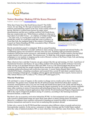 Nation Branding: Shaking Off the Korea Discount: Knowledge@Wharton (http://knowledge.wharton.upenn.edu/article.cfm?articleid=2527)




Nation Branding: Shaking Off the Korea Discount
Published : January 12, 2011 in Knowledge@Wharton

What does France have that South Korea doesn't? The Eiffel
Tower, for one thing. It's the type of national icon that public
relations and marketing experts in the East Asian country dream of
having. But this is a nation more known for angry street
demonstrations and the nerve-rattling conflicts with North Korea
than any countrywide icon. While Korea is unlikely to whip up its
equivalent of an Eiffel Tower -- or a Sphinx or Golden Gate Bridge
-- any time soon, it is trying hard to raise the country's profile
around the world. It's a goal that could take years to achieve, as
Yoon Dae Euh, the inaugural head of the country's Presidential
                                                                                                               This is a single/personal use copy of Knowledge@Wharton.
Council on Nation Branding (PCNB), conceded at May's Wharton                                                   For multiple copies, custom reprints, e-prints, posters or
                                                                                                               plaques, please contact PARS International:
Global Alumni Forum in Seoul.                                                                                   reprints@parsintl.com P. (212) 221-9595 x407.


But the presidential council is undaunted. With an annual branding
budget of around 100 billion won ($81 million) to share among various regional and national bodies, the
coordinating agency has recruited 47 advisers since last year, including eight government ministers,
academics and private-sector executives, and intends to succeed despite a similar initiative having failed
to gain traction a few years earlier. The mission now: To think big, with projects ranging from new
campaigns to woo tourists to stepping up the work of Korea's version of the Peace Corps, Euh said during
a speech about the PCNB at the forum.
Many observers have said that if anyone can get a project like this up and running, it's Euh. A professor of
international business and finance, he was widely credited with raising the profile of Korea University
while serving as its president between 2003 and 2006. Even so, Euh acknowledged that Korea has its
work cut out, noting that few people outside Korea associate the country with being a dynamic
emerging-market powerhouse and world-class innovator. A recent Nation Brands Index compiled by
Anhold-GFK Roper, a branding consultancy and research firm, scored 50 individual countries based on
various branding-related factors, including cultural appeal and demand for their exports. Korea came in
39th, behind Mexico (26 th), India (27th), China (28th) and Egypt (31st).
What the World Sees
Euh said there's a sense of urgency in the country to change survey results such as those. One reason is
emotional: The greater sense of pride that the 48 million Koreans should feel about their country's
economic transformation since civil war tore North and South Korea apart in the 1950s and left them in
extreme poverty. Now, not only is Korea among the largest economies in the world, the country outflanks
many other countries in terms of innovation and technological know-how, ranking fourth among 138
countries in the number of patent applications filed with the World Intellectual Property Organization and
fifth in the export of high-tech products among 55 countries, according to the Samsung Economic
Research Institute, a think tank.
But there's also an economic motivation behind the PCNB. As Euh maintained in his speech, countries
with a positive global brand image are more likely than others to attract foreign direct investment.
Moreover, companies from countries with positive branding are treated favorably in international
business transactions and need to invest less in marketing their products abroad.
In that vein, a survey by the PCNB found that consumers place different values on goods and services
from particular countries. In the survey, consumers in Japan, Germany and the United States marked
down the value of identical products 30% or more when they were told they came from Korea. That is a

                      All materials copyright of the Wharton School of the University of Pennsylvania.                    Page 1 of 2 
 