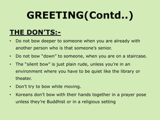 GREETING(Contd..)
THE DON’TS:-
•   Do not bow deeper to someone when you are already with
    another person who is that someone’s senior.
•   Do not bow “down” to someone, when you are on a staircase.
•   The “silent bow” is just plain rude, unless you’re in an
    environment where you have to be quiet like the library or
    theater.
•   Don’t try to bow while moving.
•   Koreans don’t bow with their hands together in a prayer pose
    unless they’re Buddhist or in a religious setting
 