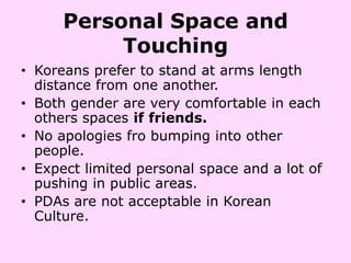 Personal Space and
           Touching
• Koreans prefer to stand at arms length
  distance from one another.
• Both gender are very comfortable in each
  others spaces if friends.
• No apologies fro bumping into other
  people.
• Expect limited personal space and a lot of
  pushing in public areas.
• PDAs are not acceptable in Korean
  Culture.
 