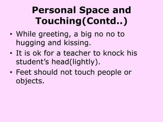Personal Space and
       Touching(Contd..)
• While greeting, a big no no to
  hugging and kissing.
• It is ok for a teacher to knock his
  student’s head(lightly).
• Feet should not touch people or
  objects.
 