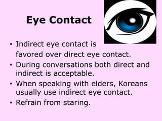 Eye Contact

• Indirect eye contact is
  favored over direct eye contact.
• During conversations both direct and
  indirect is acceptable.
• When speaking with elders, Koreans
  usually use indirect eye contact.
• Refrain from staring.
 