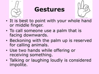 Gestures
• It is best to point with your whole hand
  or middle finger.
• To call someone use a palm that is
  facing downwards.
• Beckoning with the palm up is reserved
  for calling animals.
• Use two hands while offering or
  receiving something.
• Talking or laughing loudly is considered
  impolite.
 