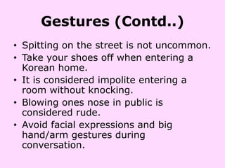 Gestures (Contd..)
• Spitting on the street is not uncommon.
• Take your shoes off when entering a
  Korean home.
• It is considered impolite entering a
  room without knocking.
• Blowing ones nose in public is
  considered rude.
• Avoid facial expressions and big
  hand/arm gestures during
  conversation.
 