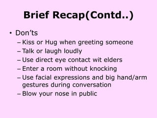 Brief Recap(Contd..)
• Don’ts
  – Kiss or Hug when greeting someone
  – Talk or laugh loudly
  – Use direct eye contact wit elders
  – Enter a room without knocking
  – Use facial expressions and big hand/arm
    gestures during conversation
  – Blow your nose in public
 