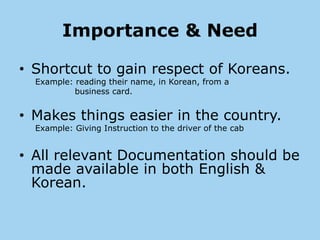 Importance & Need

• Shortcut to gain respect of Koreans.
  Example: reading their name, in Korean, from a
           business card.


• Makes things easier in the country.
  Example: Giving Instruction to the driver of the cab


• All relevant Documentation should be
  made available in both English &
  Korean.
 