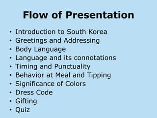 Flow of Presentation
•   Introduction to South Korea
•   Greetings and Addressing
•   Body Language
•   Language and its connotations
•   Timing and Punctuality
•   Behavior at Meal and Tipping
•   Significance of Colors
•   Dress Code
•   Gifting
•   Quiz
 