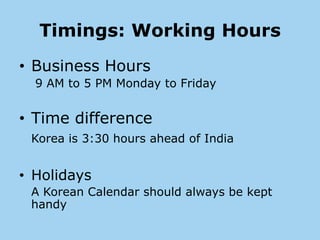 Timings: Working Hours
• Business Hours
  9 AM to 5 PM Monday to Friday


• Time difference
 Korea is 3:30 hours ahead of India


• Holidays
 A Korean Calendar should always be kept
 handy
 