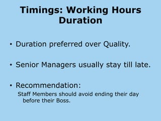 Timings: Working Hours
         Duration

• Duration preferred over Quality.

• Senior Managers usually stay till late.

• Recommendation:
  Staff Members should avoid ending their day
    before their Boss.
 