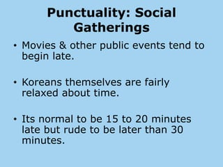 Punctuality: Social
         Gatherings
• Movies & other public events tend to
  begin late.

• Koreans themselves are fairly
  relaxed about time.

• Its normal to be 15 to 20 minutes
  late but rude to be later than 30
  minutes.
 