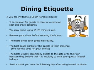 Dining Etiquette
If you are invited to a South Korean's house:

• It is common for guests to meet at a common
  spot and travel together.

• You may arrive up to 15-20 minutes late.

• Remove your shoes before entering the house.

• The hosts greet each guest individually.

• The host pours drinks for the guests in their presence.
   (the hostess does not pour drinks)

• The hosts usually accompany guests to the gate or to their car
  because they believe that it is insulting to wish your guests farewell
  indoors.

• Send a thank you note the following day after being invited to dinner.
 