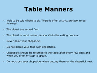 Table Manners
• Wait to be told where to sit. There is often a strict protocol to be
  followed.

• The eldest are served first.

• The oldest or most senior person starts the eating process.

• Never point your chopsticks.

• Do not pierce your food with chopsticks.

• Chopsticks should be returned to the table after every few bites and
  when you drink or stop to speak.

• Do not cross your chopsticks when putting them on the chopstick rest.
 
