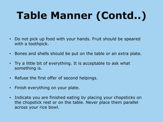 Table Manner (Contd..)

• Do not pick up food with your hands. Fruit should be speared
  with a toothpick.

• Bones and shells should be put on the table or an extra plate.

• Try a little bit of everything. It is acceptable to ask what
  something is.

• Refuse the first offer of second helpings.

• Finish everything on your plate.

• Indicate you are finished eating by placing your chopsticks on
  the chopstick rest or on the table. Never place them parallel
  across your rice bowl.
 