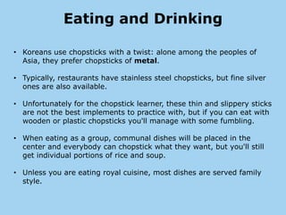 Eating and Drinking

• Koreans use chopsticks with a twist: alone among the peoples of
  Asia, they prefer chopsticks of metal.

• Typically, restaurants have stainless steel chopsticks, but fine silver
  ones are also available.

• Unfortunately for the chopstick learner, these thin and slippery sticks
  are not the best implements to practice with, but if you can eat with
  wooden or plastic chopsticks you'll manage with some fumbling.

• When eating as a group, communal dishes will be placed in the
  center and everybody can chopstick what they want, but you'll still
  get individual portions of rice and soup.

• Unless you are eating royal cuisine, most dishes are served family
  style.
 