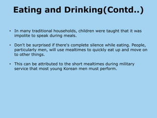 Eating and Drinking(Contd..)

• In many traditional households, children were taught that it was
  impolite to speak during meals.

• Don't be surprised if there's complete silence while eating. People,
  particularly men, will use mealtimes to quickly eat up and move on
  to other things.

• This can be attributed to the short mealtimes during military
  service that most young Korean men must perform.
 