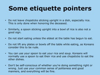 Some etiquette pointers
• Do not leave chopsticks sticking upright in a dish, especially rice.
  This is only done when honoring the deceased.

• Similarly, a spoon sticking upright into a bowl of rice is also not a
  good sign.

• Do not start eating unless the eldest at the table has begun to eat.

• Do not lift any plates or bowls off the table while eating, as Koreans
  consider this to be rude.

• You can use your spoon to eat your rice and soup. Koreans will
  normally use a spoon to eat their rice and use chopsticks to eat the
  other dishes.

• Don't be self-conscious of whether you're doing something right or
  wrong. Just use your common sense of politeness and good
  manners, and everything will be fine.
 
