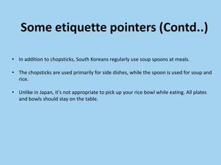 Some etiquette pointers (Contd..)

• In addition to chopsticks, South Koreans regularly use soup spoons at meals.

• The chopsticks are used primarily for side dishes, while the spoon is used for soup and
  rice.

• Unlike in Japan, it's not appropriate to pick up your rice bowl while eating. All plates
  and bowls should stay on the table.
 