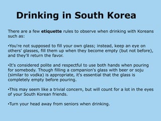 Drinking in South Korea
There are a few etiquette rules to observe when drinking with Koreans
such as:

•You're not supposed to fill your own glass; instead, keep an eye on
others' glasses, fill them up when they become empty (but not before),
and they'll return the favor.

•It's considered polite and respectful to use both hands when pouring
for somebody. Though filling a companion's glass with beer or soju
(similar to vodka) is appropriate, it's essential that the glass is
completely empty before pouring.

•This may seem like a trivial concern, but will count for a lot in the eyes
of your South Korean friends.

•Turn your head away from seniors when drinking.
 