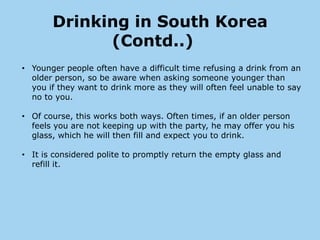 Drinking in South Korea
             (Contd..)
• Younger people often have a difficult time refusing a drink from an
  older person, so be aware when asking someone younger than
  you if they want to drink more as they will often feel unable to say
  no to you.

• Of course, this works both ways. Often times, if an older person
  feels you are not keeping up with the party, he may offer you his
  glass, which he will then fill and expect you to drink.

• It is considered polite to promptly return the empty glass and
  refill it.
 