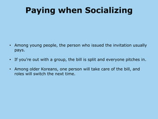 Paying when Socializing



• Among young people, the person who issued the invitation usually
  pays.

• If you're out with a group, the bill is split and everyone pitches in.

• Among older Koreans, one person will take care of the bill, and
  roles will switch the next time.
 