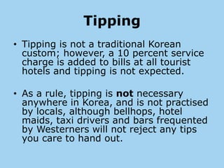 Tipping
• Tipping is not a traditional Korean
  custom; however, a 10 percent service
  charge is added to bills at all tourist
  hotels and tipping is not expected.

• As a rule, tipping is not necessary
  anywhere in Korea, and is not practised
  by locals, although bellhops, hotel
  maids, taxi drivers and bars frequented
  by Westerners will not reject any tips
  you care to hand out.
 