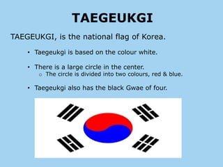 TAEGEUKGI
TAEGEUKGI, is the national flag of Korea.

    • Taegeukgi is based on the colour white.

    • There is a large circle in the center.
       o The circle is divided into two colours, red & blue.

    • Taegeukgi also has the black Gwae of four.
 