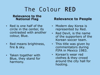 The Colour RED
    Relevance to the
     National Flag             Relevance to People

• Red is one half of the      • Modern day Korea is
  circle in the center, its     represented by Red.
  contrasted with another     • Red Devil, is the name
  colour, Blue.                 of the supporters of the
                                Korean soccer team.
• Red means brightness,       • This title was given by
  fire & sky.                   commentators during
                                FIFA in Mexico 1983.
• Taken together with         • Korean’s wear red
  Blue, they stand for          clothes & they crowd
  harmony.                      around the city hall for
                                hooting.
 