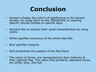 Conclusion
• Korean’s display the color's of significance to the Korean
  Society, by using them on the TAEGEUKGI or wearing
  specific colored clothes on specific days.

• Koreans like to express their racial characteristics by using
  colors.

• White signifies innocence of the white-clad folk.

• Blue signifies integrity.

• Red symbolizes the passion of the Red Devil.

• The colors of Korea, are represented by their behavior &
  their national flag. The colors that primarily represent Korea
  are white, blue, and red.
 