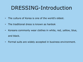 DRESSING-Introduction
• The culture of Korea is one of the world’s oldest.

• The traditional dress is known as hanbok

• Koreans commonly wear clothes in white, red, yellow, blue,

  and black.

• Formal suits are widely accepted in business environment.
 