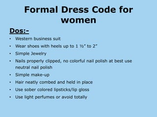 Formal Dress Code for
               women
Dos:-
•   Western business suit
•   Wear shoes with heels up to 1 ½” to 2”
•   Simple Jewelry
•   Nails properly clipped, no colorful nail polish at best use
    neutral nail polish
•   Simple make-up
•   Hair neatly combed and held in place
•   Use sober colored lipsticks/lip gloss
•   Use light perfumes or avoid totally
 