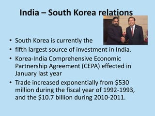 India – South Korea relations

• South Korea is currently the
• fifth largest source of investment in India.
• Korea-India Comprehensive Economic
  Partnership Agreement (CEPA) effected in
  January last year
• Trade increased exponentially from $530
  million during the fiscal year of 1992-1993,
  and the $10.7 billion during 2010-2011.
 