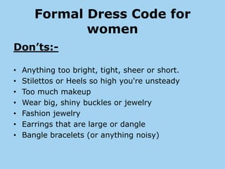 Formal Dress Code for
              women
Don’ts:-

•   Anything too bright, tight, sheer or short.
•   Stilettos or Heels so high you're unsteady
•   Too much makeup
•   Wear big, shiny buckles or jewelry
•   Fashion jewelry
•   Earrings that are large or dangle
•   Bangle bracelets (or anything noisy)
 