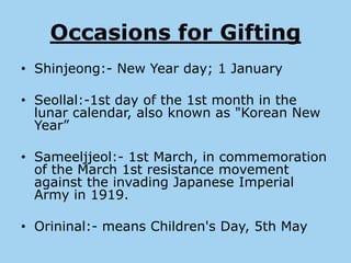 Occasions for Gifting
• Shinjeong:- New Year day; 1 January

• Seollal:-1st day of the 1st month in the
  lunar calendar, also known as "Korean New
  Year”

• Sameeljjeol:- 1st March, in commemoration
  of the March 1st resistance movement
  against the invading Japanese Imperial
  Army in 1919.

• Orininal:- means Children's Day, 5th May
 